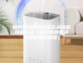 常见问题陕西恒温恒湿试验箱的温度控制方法（遂宁陕西恒温恒湿试验箱温度）