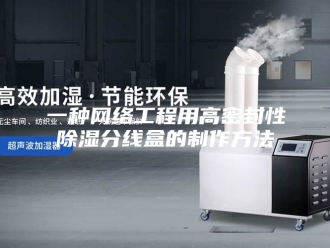 知识百科一种网络工程用高密封性除湿分线盒的制作方法