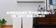 家用除湿机哪些牌子除湿效果好性价比高？靠谱品牌推荐