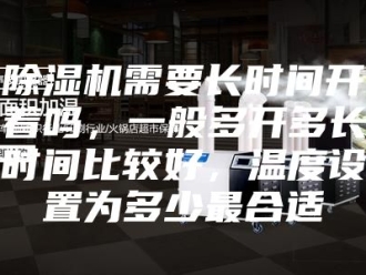 企业新闻除湿机需要长时间开着吗，一般多开多长时间比较好，温度设置为多少最合适