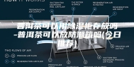 普洱茶可以用除湿柜存放吗-普洱茶可以放防潮箱吗(今日推荐)
