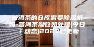 普洱茶的仓库需要除湿机吗-普洱茶湿仓如处理(今日／动态)2023已更新