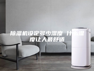 企业新闻除湿机设定多少湿度 什么湿度让人最舒适